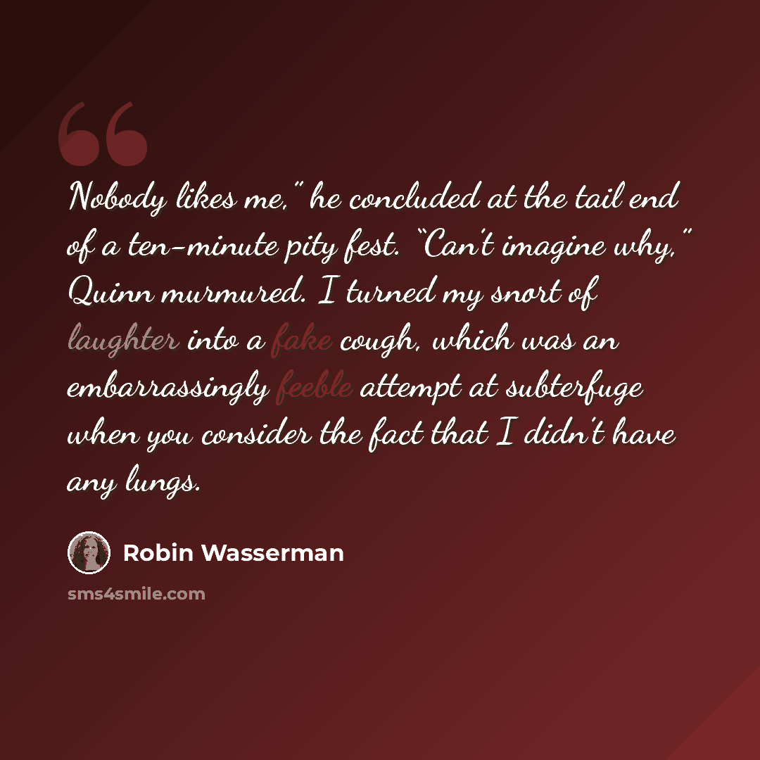 “Nobody likes me,” he concluded at the tail end of a ten-minute pity fest. “Can’t imagine why,” Quinn murmured. I turned my snort of laughter into a fake cough, which was an embarrassingly feeble attempt at subterfuge when you consider the fact that I didn’t have any lungs.” quote by Robin Wasserman