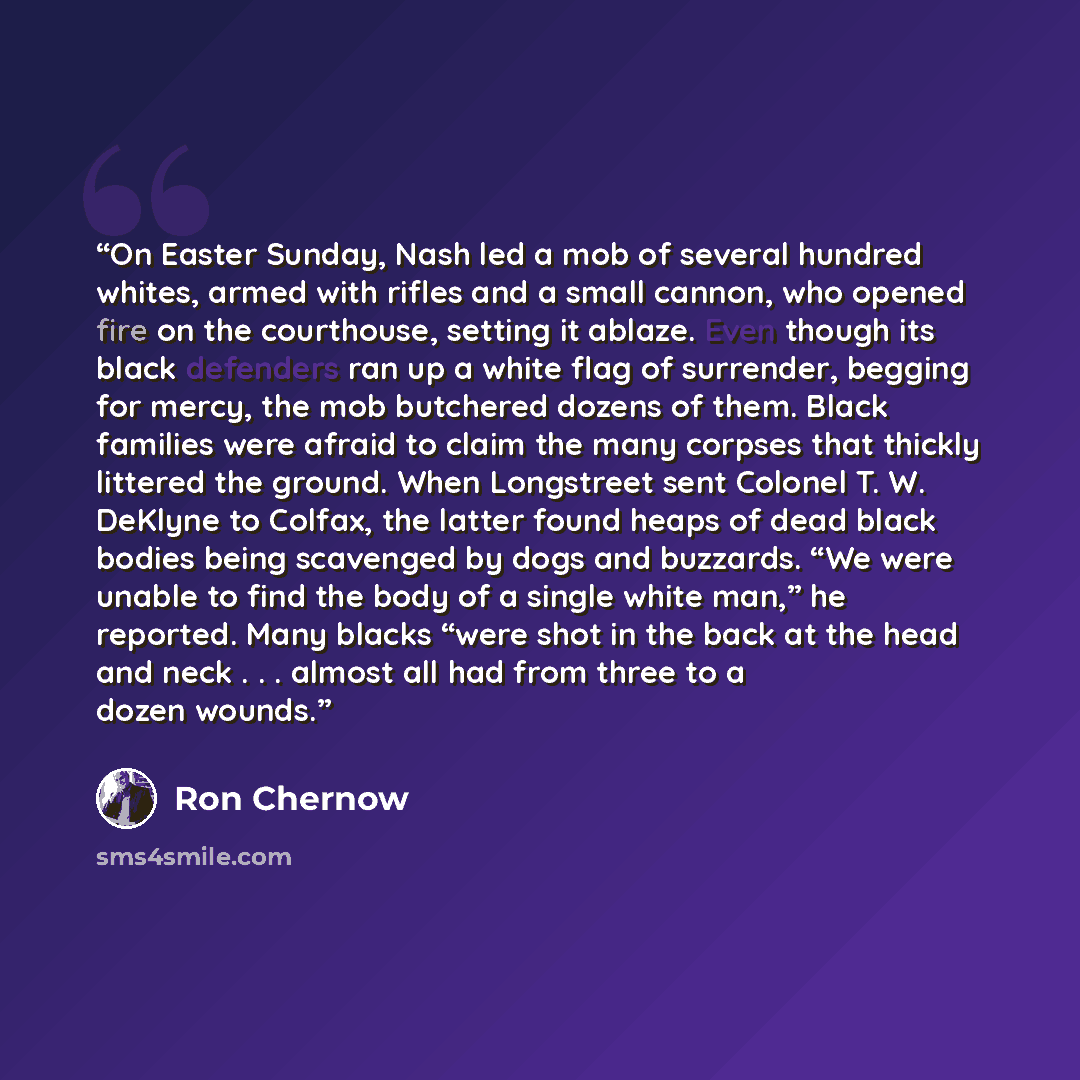“On Easter Sunday, Nash led a mob of several hundred whites, armed with rifles and a small cannon, who opened fire on the courthouse, setting it ablaze. Even though its black defenders ran up a white flag of surrender, begging for mercy, the mob butchered dozens of them. Black families were afraid…” quote by Ron Chernow