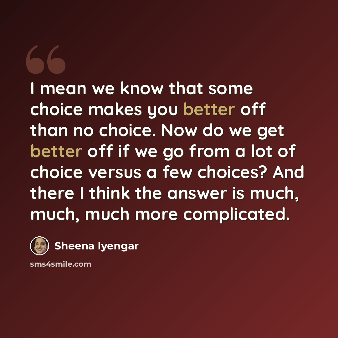 “I mean we know that some choice makes you better off than no choice. Now do we get better off if we go from a lot of choice versus a few choices? And there I think the answer is much, much, much more complicated.” quote by Sheena Iyengar