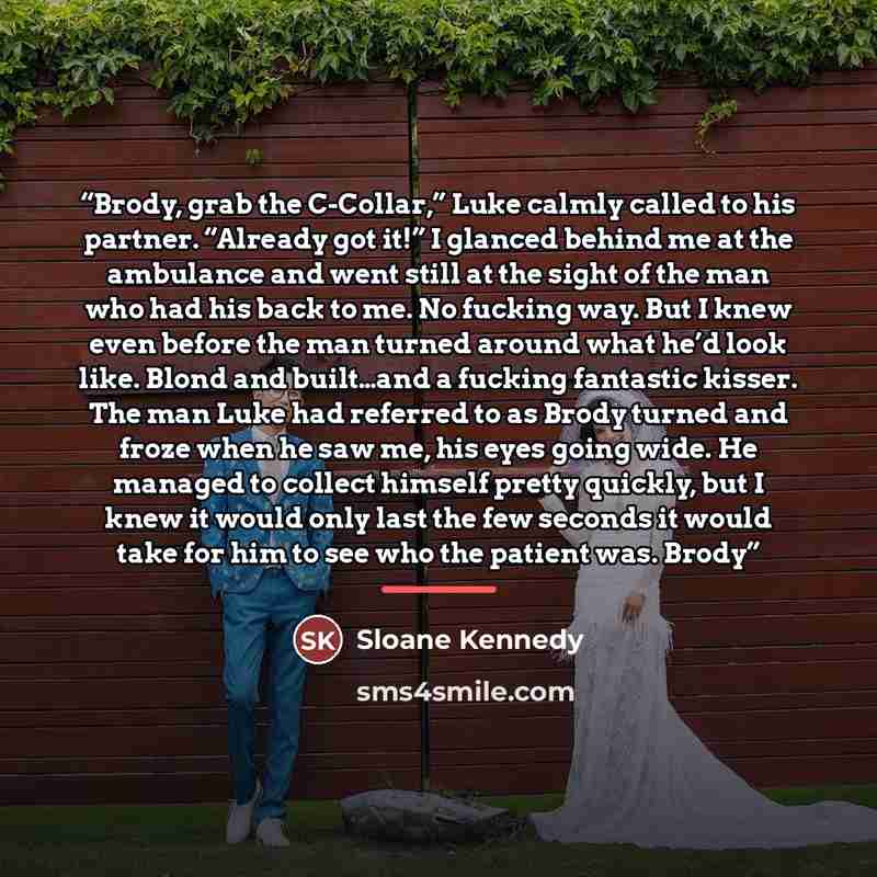 “Brody, grab the C-Collar,” Luke calmly called to his partner. “Already got it!” I glanced behind me at the ambulance and went still at the sight of the man who had his back to me. No fucking way. But I knew even before the man turned around what he’d look like. Blond and built…and a fucking…” quote by Sloane Kennedy