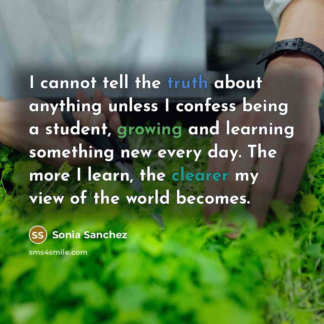 “I cannot tell the truth about anything unless I confess being a student, growing and learning something new every day. The more I learn, the clearer my view of the world becomes.” quote by Sonia Sanchez