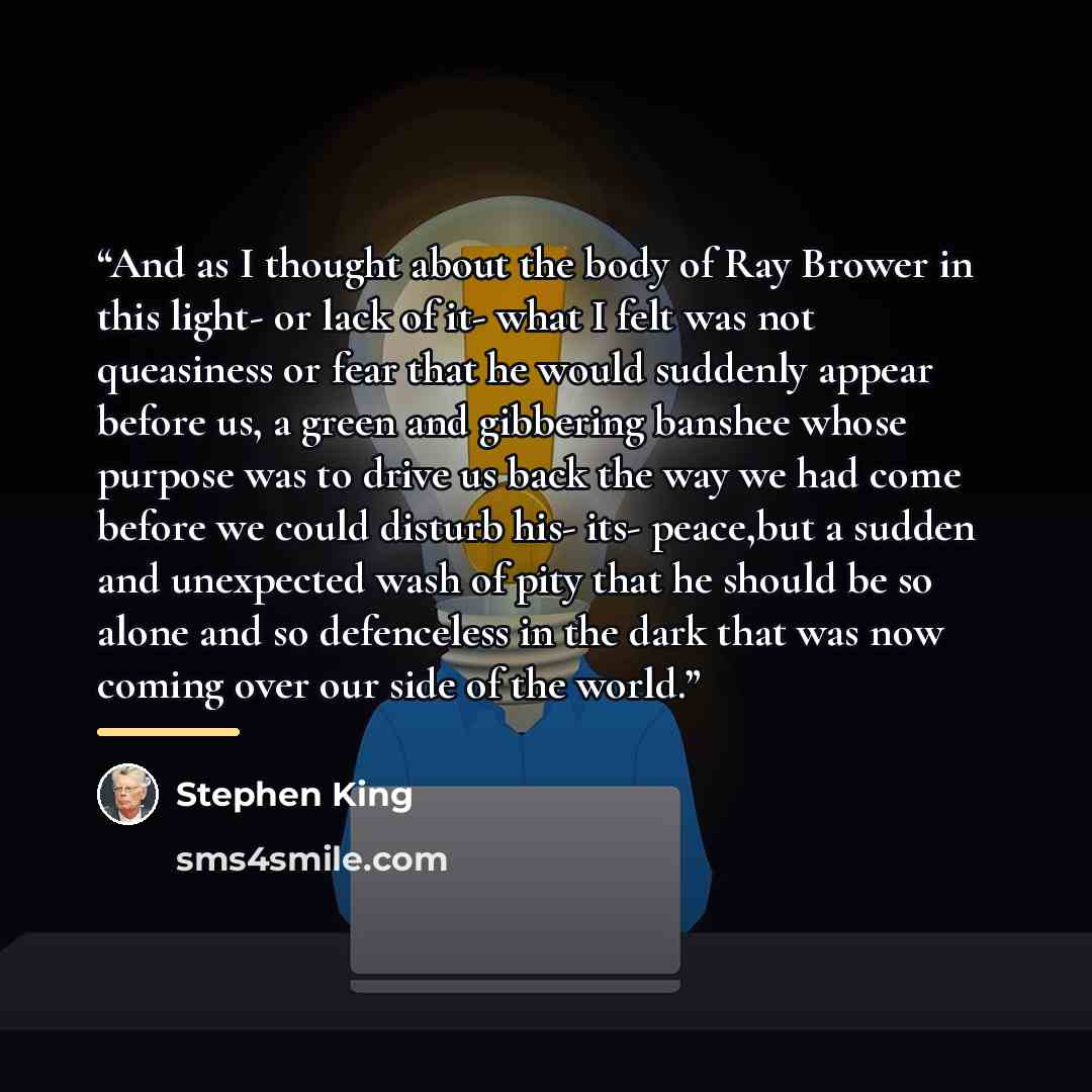 “And as I thought about the body of Ray Brower in this light- or lack of it- what I felt was not queasiness or fear that he would suddenly appear before us, a green and gibbering banshee whose purpose was to drive us back the way we had come before we could disturb his- its- peace,but a sudden and…” quote by Stephen King