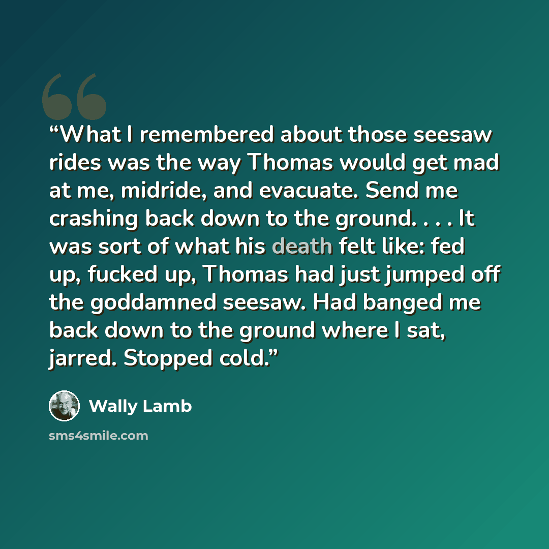 “What I remembered about those seesaw rides was the way Thomas would get mad at me, midride, and evacuate. Send me crashing back down to the ground. . . . It was sort of what his death felt like: fed up, fucked up, Thomas had just jumped off the goddamned seesaw. Had banged me back down to the…” quote by Wally Lamb