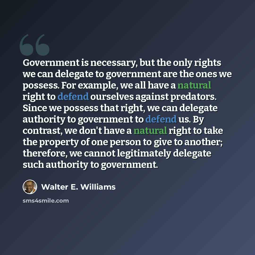 “Government is necessary, but the only rights we can delegate to government are the ones we possess. For example, we all have a natural right to defend ourselves against predators. Since we possess that right, we can delegate authority to government to defend us. By contrast, we don't have a…” quote by Walter E. Williams