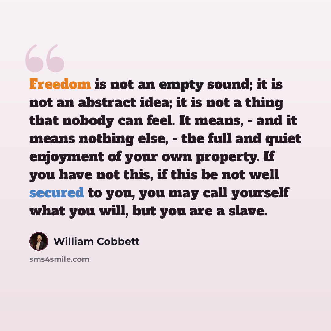 “Freedom is not an empty sound; it is not an abstract idea; it is not a thing that nobody can feel. It means, - and it means nothing else, - the full and quiet enjoyment of your own property. If you have not this, if this be not well secured to you, you may call yourself what you will, but you are…” quote by William Cobbett