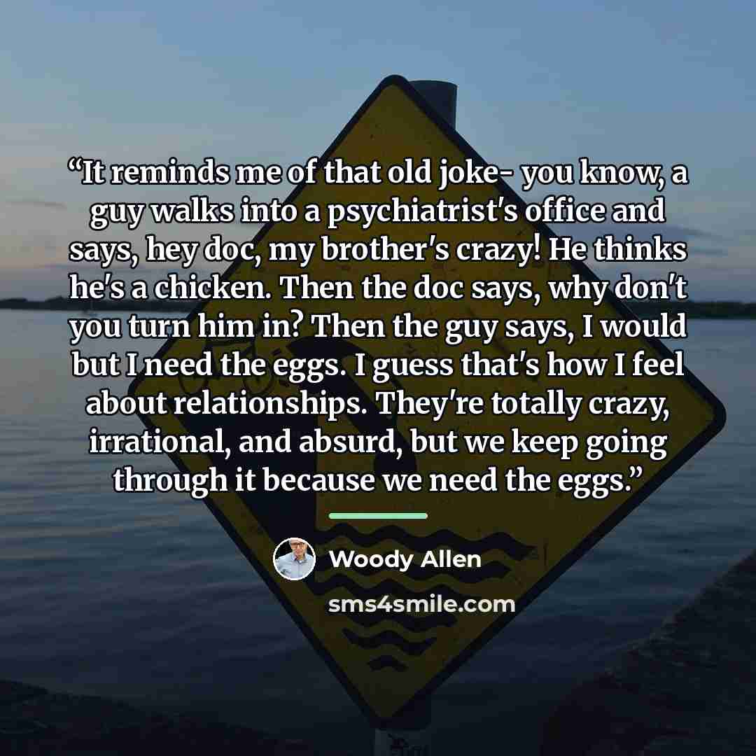 “It reminds me of that old joke- you know, a guy walks into a psychiatrist's office and says, hey doc, my brother's crazy! He thinks he's a chicken. Then the doc says, why don't you turn him in? Then the guy says, I would but I need the eggs. I guess that's how I feel about relationships. They're…” quote by Woody Allen