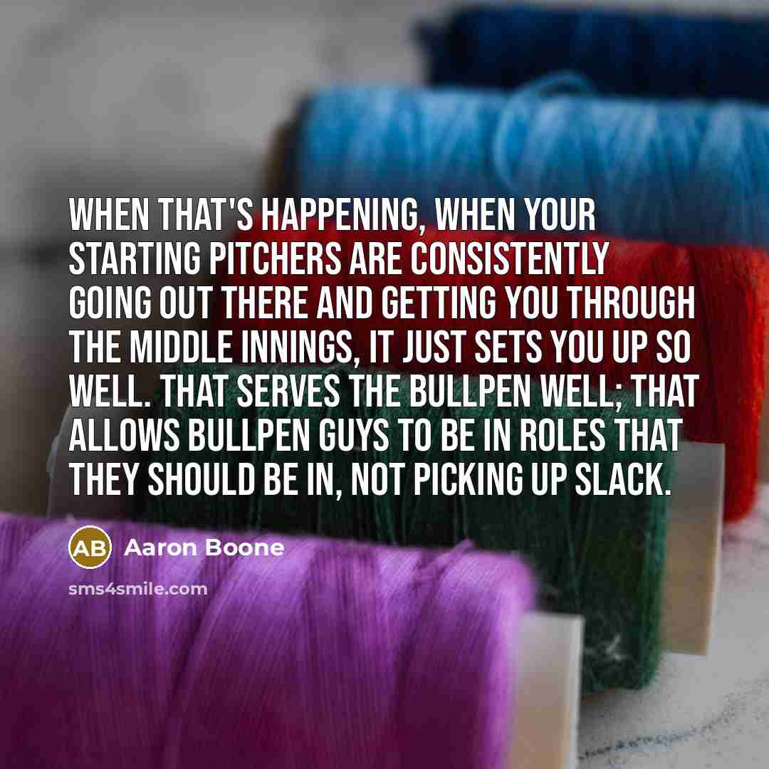 “When that's happening, when your starting pitchers are consistently going out there and getting you through the middle innings, it just sets you up so well. That serves the bullpen well; that allows bullpen guys to be in roles that they should be in, not picking up slack.” quote by Aaron Boone
