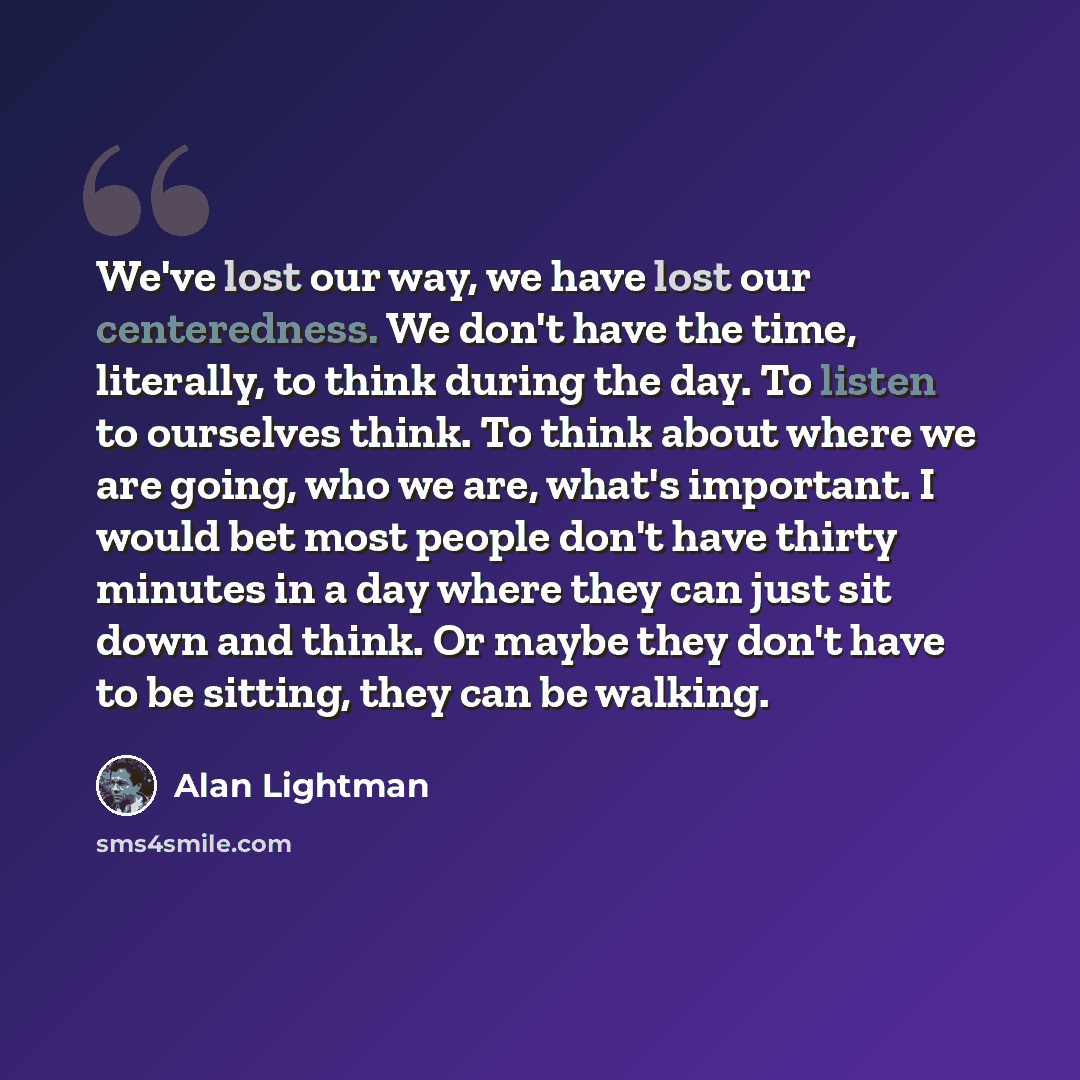 “We've lost our way, we have lost our centeredness. We don't have the time, literally, to think during the day. To listen to ourselves think. To think about where we are going, who we are, what's important. I would bet most people don't have thirty minutes in a day where they can just sit down and…” quote by Alan Lightman