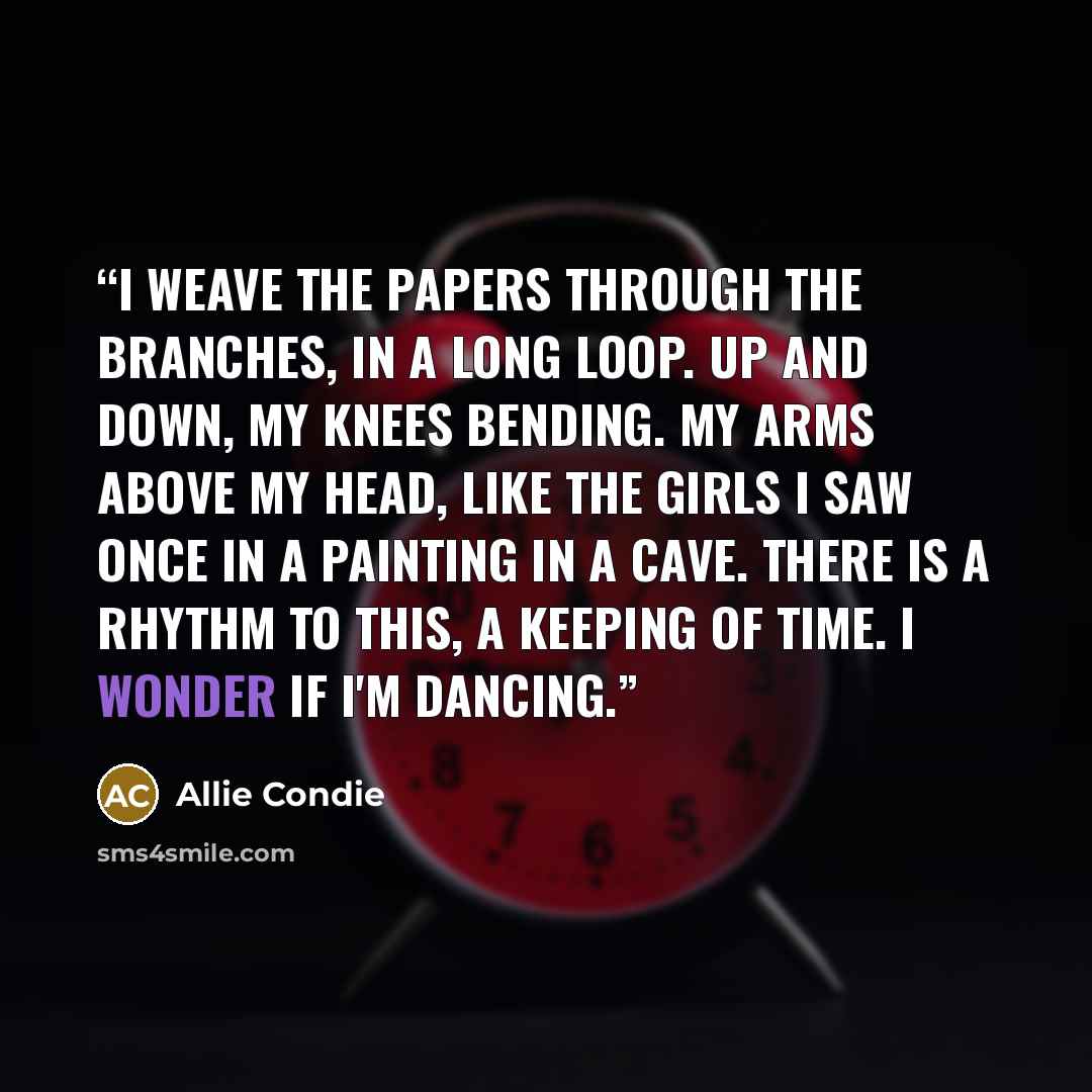 “I weave the papers through the branches, in a long loop. Up and down, my knees bending. My arms above my head, like the girls I saw once in a painting in a cave. There is a rhythm to this, a keeping of time. I wonder if I'm dancing.” quote by Allie Condie