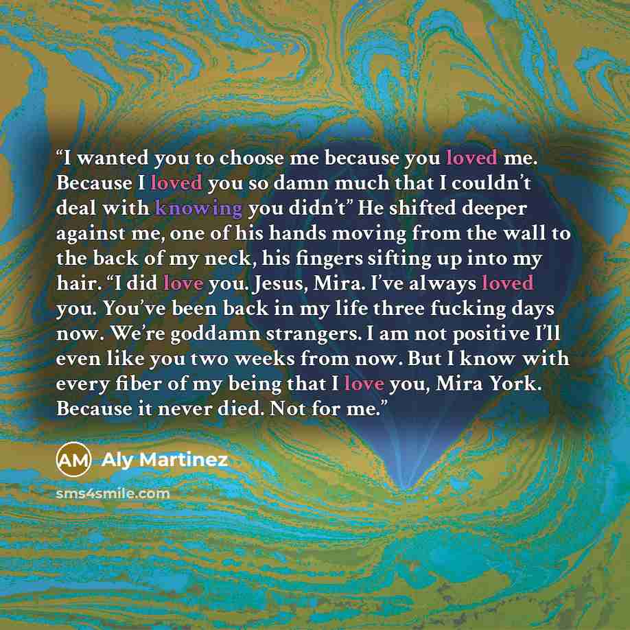 “I wanted you to choose me because you loved me. Because I loved you so damn much that I couldn’t deal with knowing you didn’t” He shifted deeper against me, one of his hands moving from the wall to the back of my neck, his fingers sifting up into my hair. “I did love you. Jesus, Mira. I’ve always…” quote by Aly Martinez