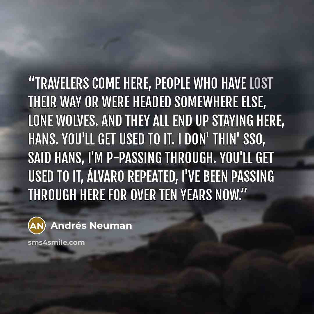 “Travelers come here, people who have lost their way or were headed somewhere else, lone wolves. And they all end up staying here, Hans. You'll get used to it. I don' thin' sso, said Hans, I'm p-passing through. You'll get used to it, Álvaro repeated, I've been passing through here for over ten…” quote by Andrés Neuman