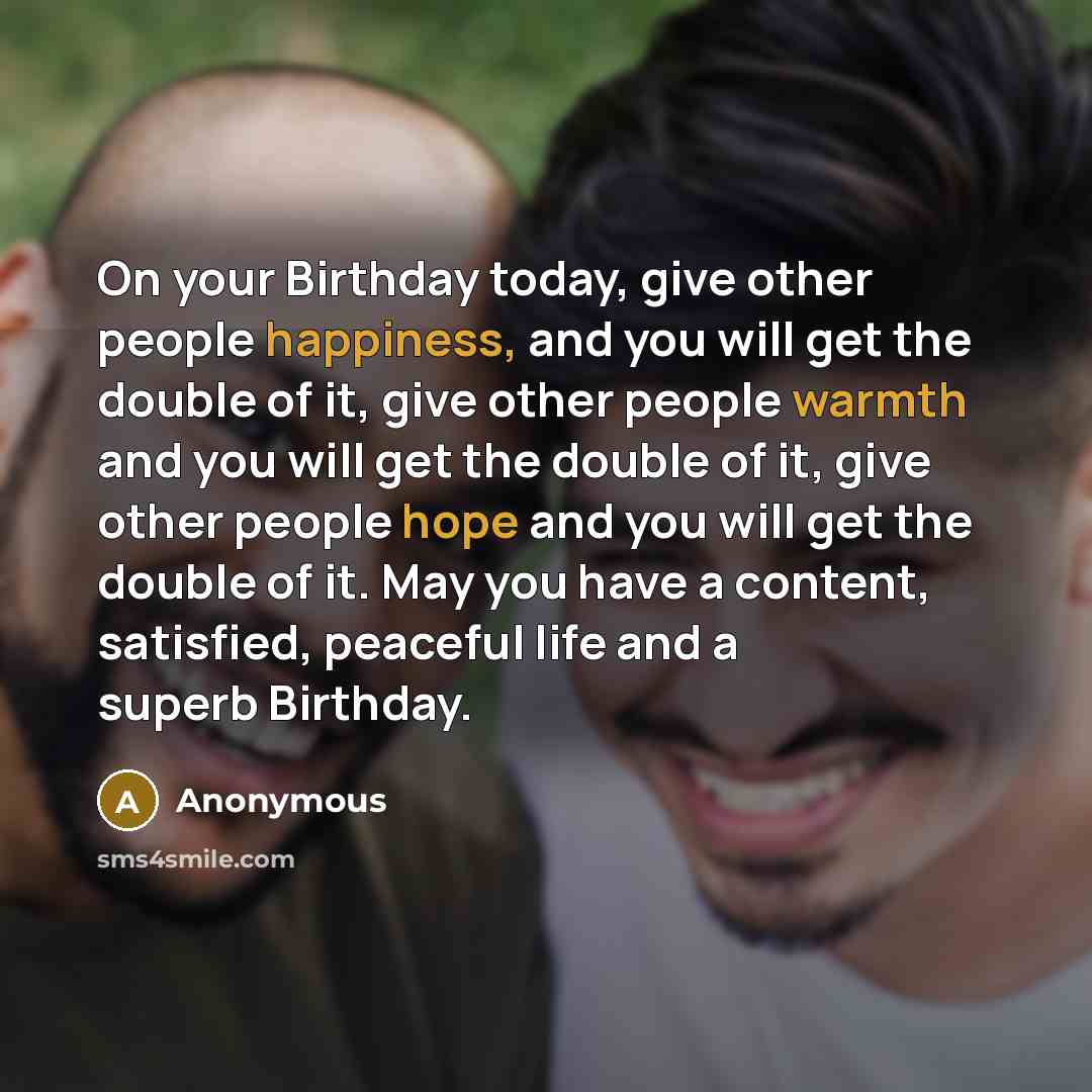 “On your Birthday today, give other people happiness, and you will get the double of it, give other people warmth and you will get the double of it, give other people hope and you will get the double of it. May you have a content, satisfied, peaceful life and a superb Birthday.” quote by Anonymous