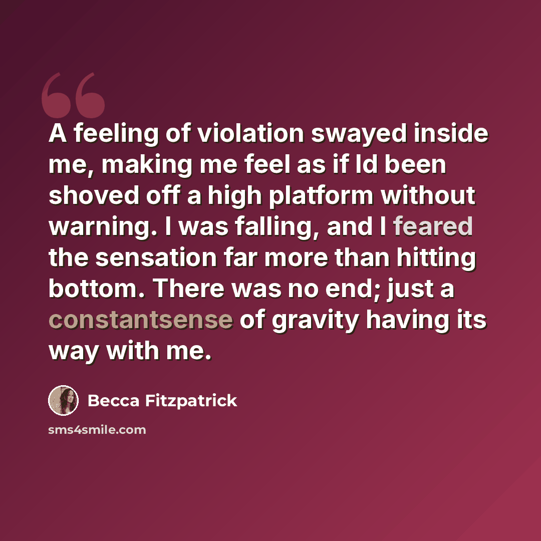 “A feeling of violation swayed inside me, making me feel as if Id been shoved off a high platform without warning. I was falling, and I feared the sensation far more than hitting bottom. There was no end; just a constantsense of gravity having its way with me.” quote by Becca Fitzpatrick