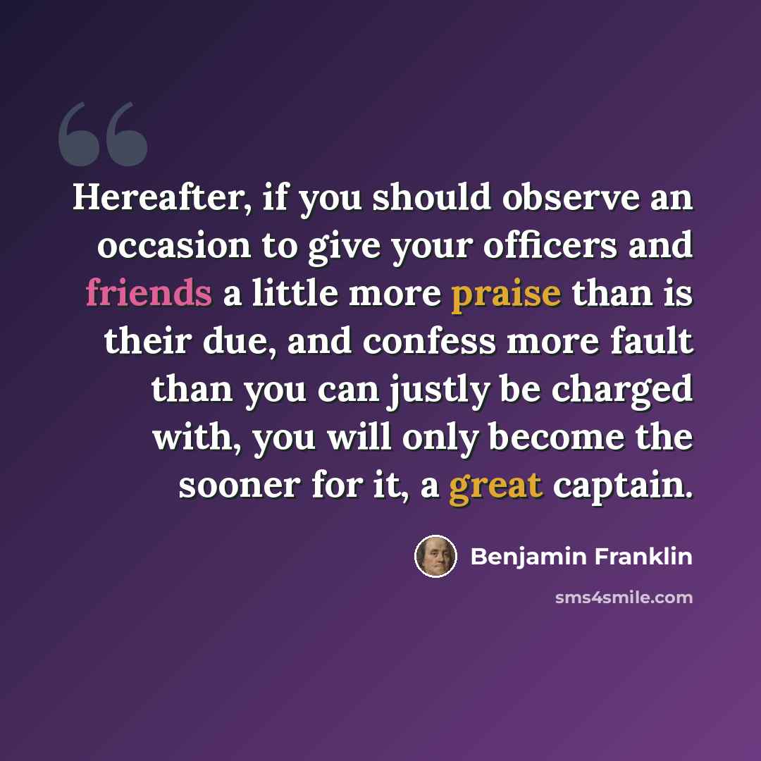 “Hereafter, if you should observe an occasion to give your officers and friends a little more praise than is their due, and confess more fault than you can justly be charged with, you will only become the sooner for it, a great captain.” quote by Benjamin Franklin