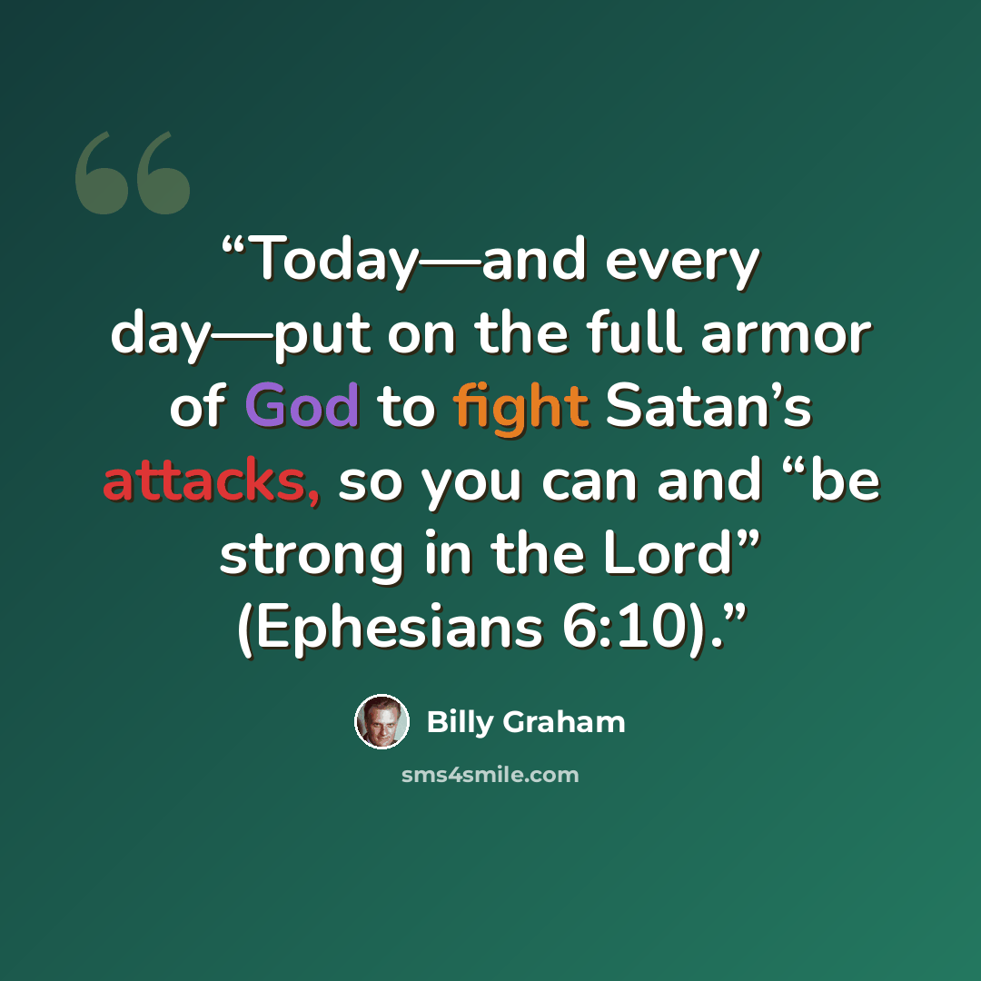 “Today—and every day—put on the full armor of God to fight Satan’s attacks, so you can and “be strong in the Lord” (Ephesians 6:10).” quote by Billy Graham