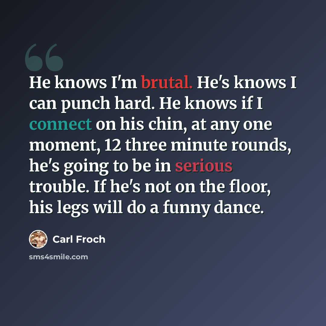 “He knows I'm brutal. He's knows I can punch hard. He knows if I connect on his chin, at any one moment, 12 three minute rounds, he's going to be in serious trouble. If he's not on the floor, his legs will do a funny dance.” quote by Carl Froch