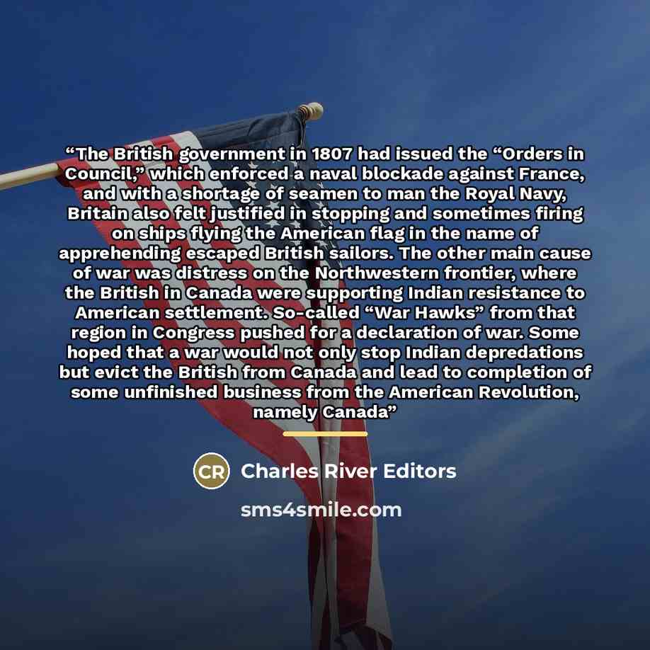“The British government in 1807 had issued the “Orders in Council,” which enforced a naval blockade against France, and with a shortage of seamen to man the Royal Navy, Britain also felt justified in stopping and sometimes firing on ships flying the American flag in the name of apprehending escaped…” quote by Charles River Editors