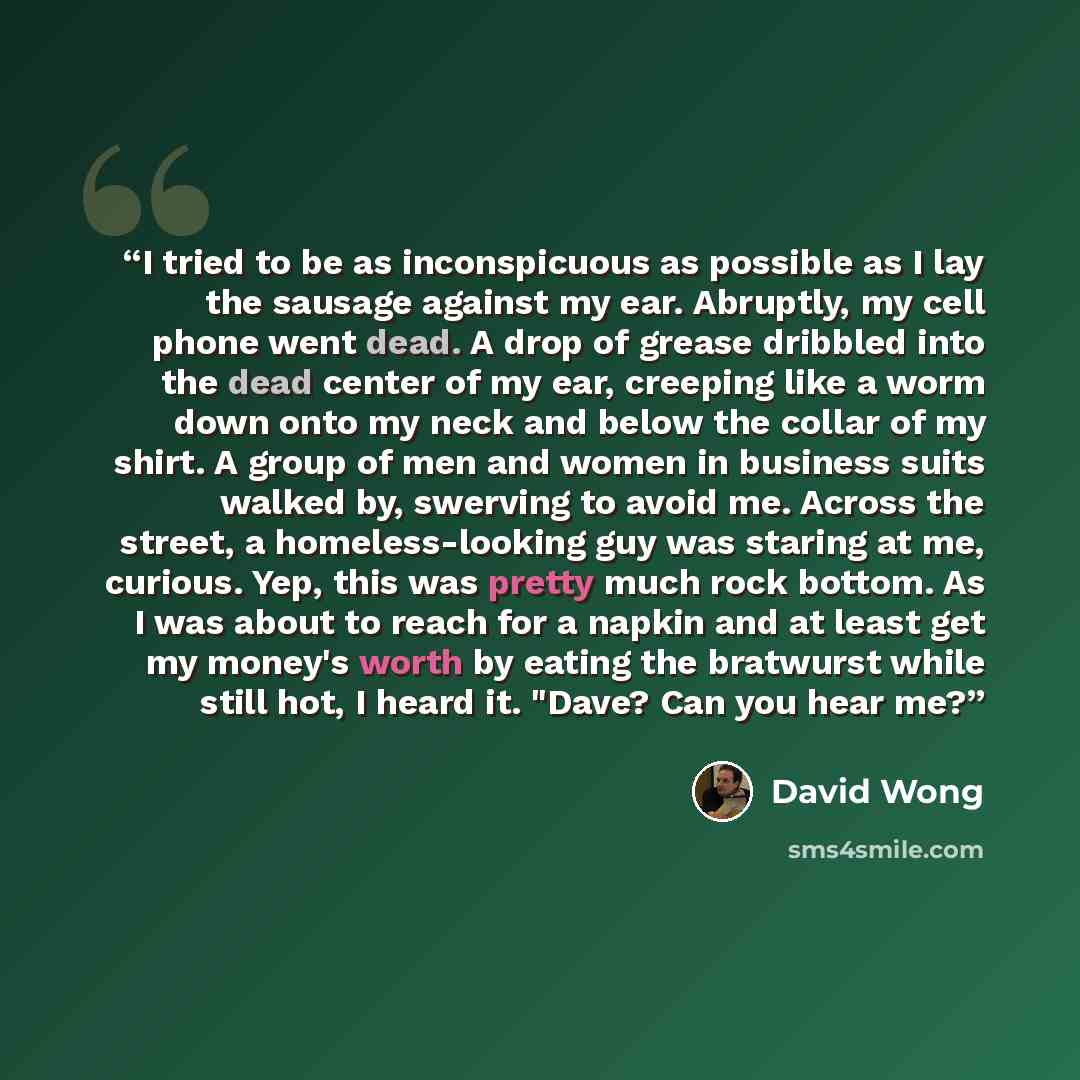 “I tried to be as inconspicuous as possible as I lay the sausage against my ear. Abruptly, my cell phone went dead. A drop of grease dribbled into the dead center of my ear, creeping like a worm down onto my neck and below the collar of my shirt. A group of men and women in business suits walked…” quote by David Wong