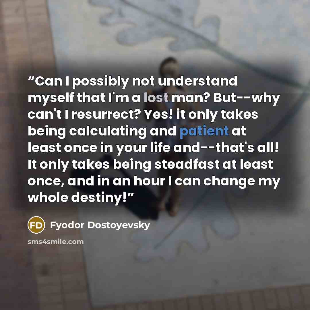 “Can I possibly not understand myself that I'm a lost man? But--why can't I resurrect? Yes! it only takes being calculating and patient at least once in your life and--that's all! It only takes being steadfast at least once, and in an hour I can change my whole destiny!” quote by Fyodor Dostoyevsky