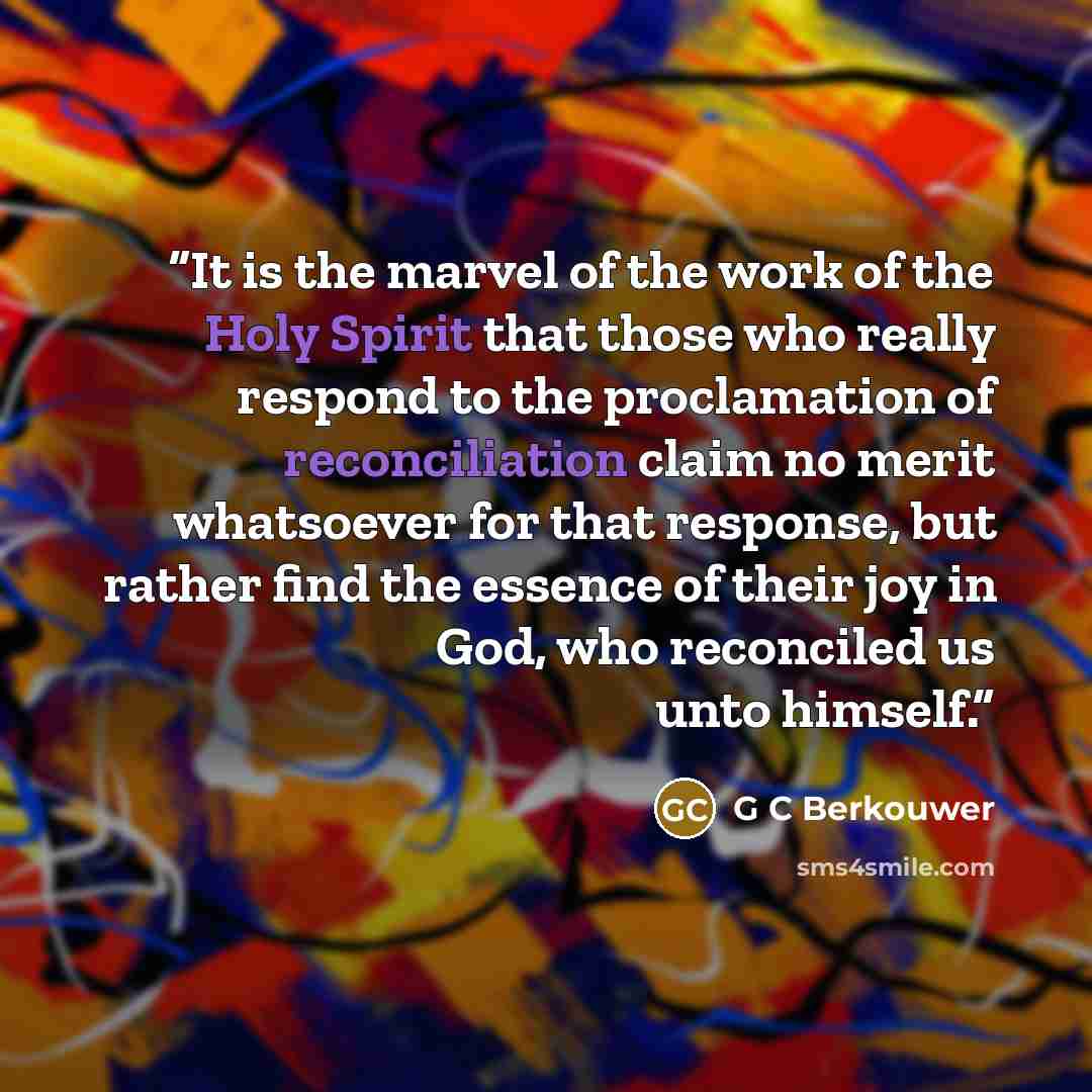 “It is the marvel of the work of the Holy Spirit that those who really respond to the proclamation of reconciliation claim no merit whatsoever for that response, but rather find the essence of their joy in God, who reconciled us unto himself.” quote by G C Berkouwer