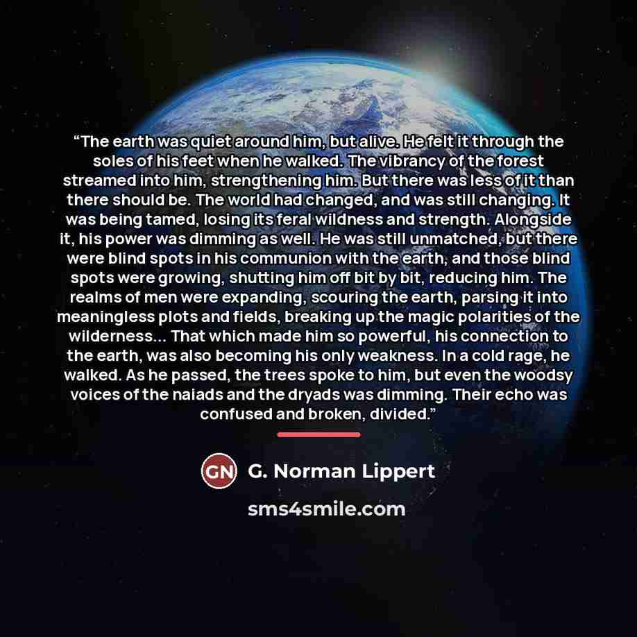 “The earth was quiet around him, but alive. He felt it through the soles of his feet when he walked. The vibrancy of the forest streamed into him, strengthening him. But there was less of it than there should be. The world had changed, and was still changing. It was being tamed, losing its feral…” quote by G. Norman Lippert