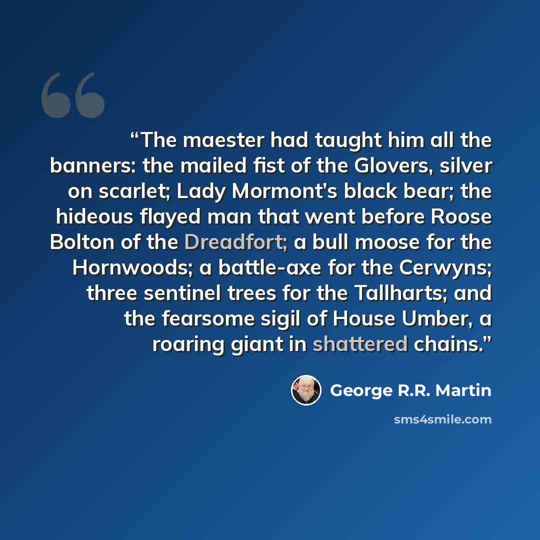 “The maester had taught him all the banners: the mailed fist of the Glovers, silver on scarlet; Lady Mormont’s black bear; the hideous flayed man that went before Roose Bolton of the Dreadfort; a bull moose for the Hornwoods; a battle-axe for the Cerwyns; three sentinel trees for the Tallharts; and…” quote by George R.R. Martin