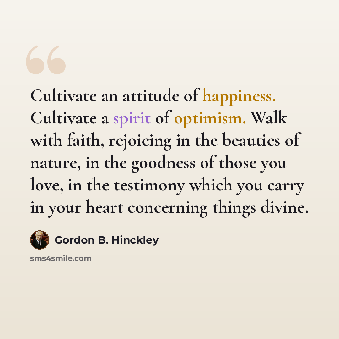 “Cultivate an attitude of happiness. Cultivate a spirit of optimism. Walk with faith, rejoicing in the beauties of nature, in the goodness of those you love, in the testimony which you carry in your heart concerning things divine.” quote by Gordon B. Hinckley