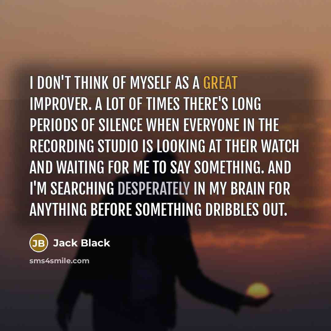 “I don't think of myself as a great improver. A lot of times there's long periods of silence when everyone in the recording studio is looking at their watch and waiting for me to say something. And I'm searching desperately in my brain for anything before something dribbles out.” quote by Jack Black