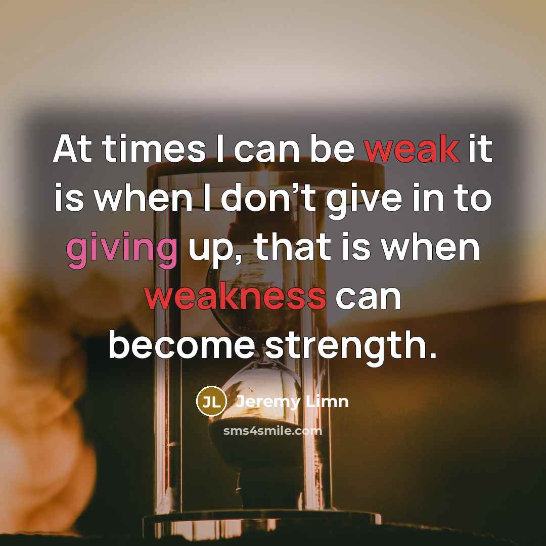 “At times I can be weak it is when I don't give in to giving up, that is when weakness can become strength.” quote by Jeremy Limn