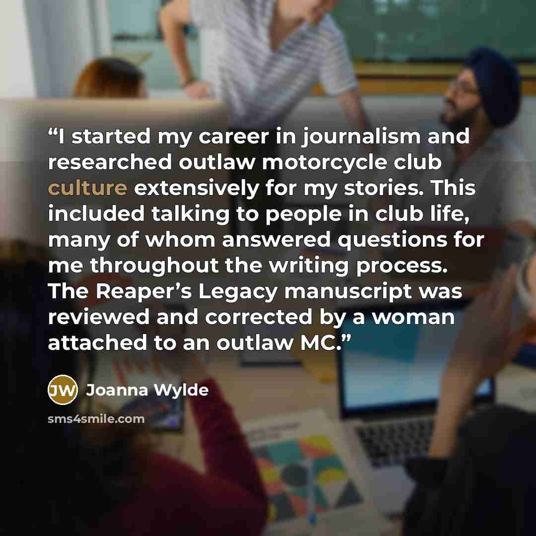 “I started my career in journalism and researched outlaw motorcycle club culture extensively for my stories. This included talking to people in club life, many of whom answered questions for me throughout the writing process. The Reaper’s Legacy manuscript was reviewed and corrected by a woman…” quote by Joanna Wylde