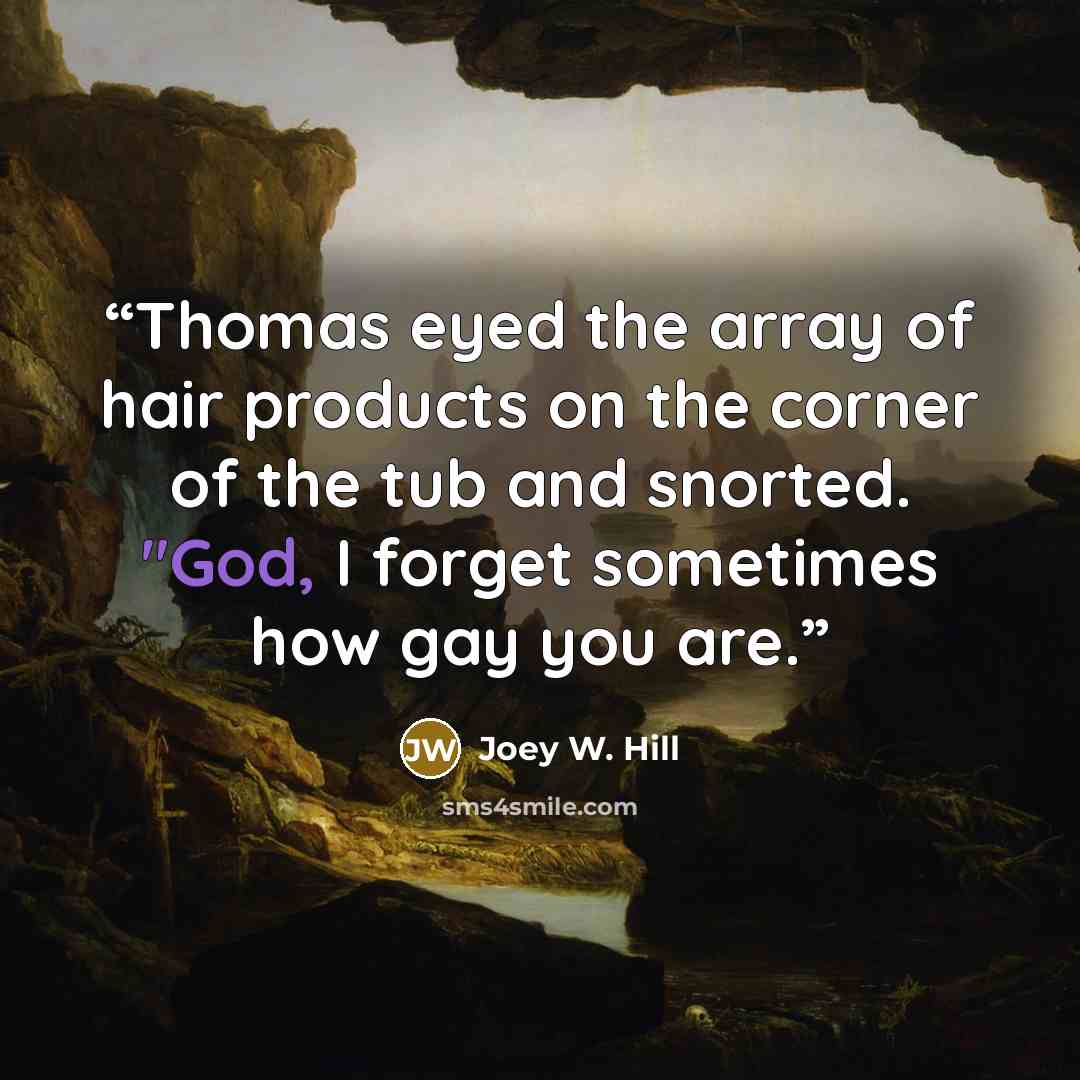“Thomas eyed the array of hair products on the corner of the tub and snorted. "God, I forget sometimes how gay you are.” quote by Joey W. Hill