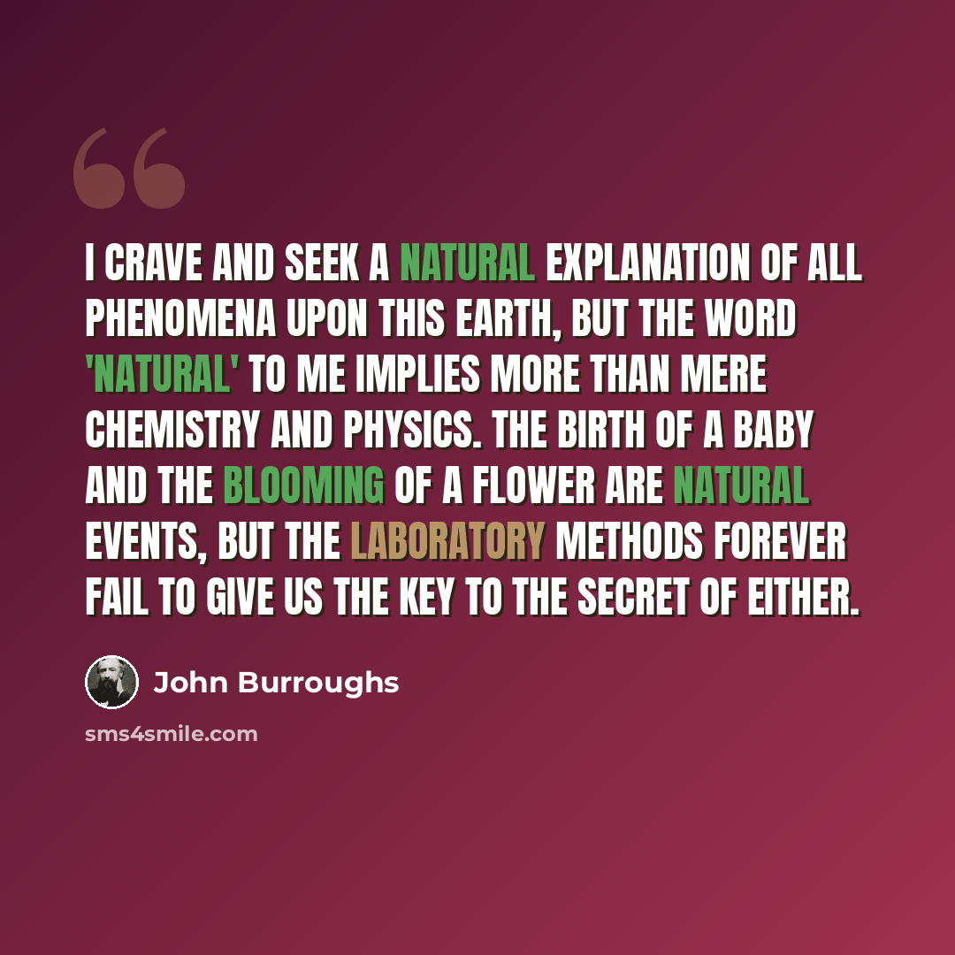 “I crave and seek a natural explanation of all phenomena upon this earth, but the word 'natural' to me implies more than mere chemistry and physics. The birth of a baby and the blooming of a flower are natural events, but the laboratory methods forever fail to give us the key to the secret of either.” quote by John Burroughs