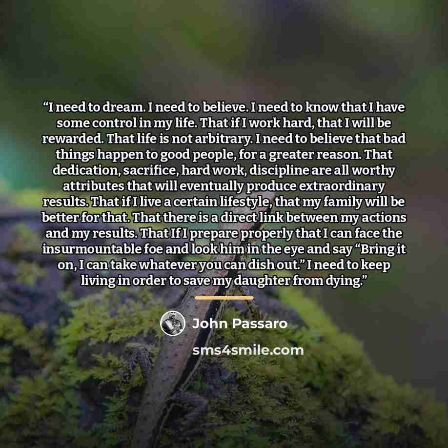 “I need to dream. I need to believe. I need to know that I have some control in my life. That if I work hard, that I will be rewarded. That life is not arbitrary. I need to believe that bad things happen to good people, for a greater reason. That dedication, sacrifice, hard work, discipline are all…” quote by John Passaro