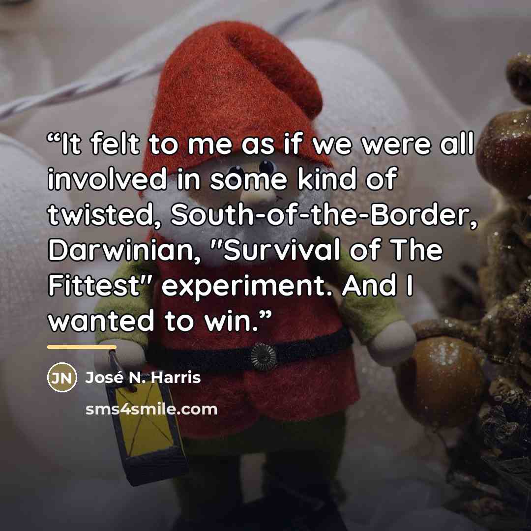 “It felt to me as if we were all involved in some kind of twisted, South-of-the-Border, Darwinian, "Survival of The Fittest" experiment. And I wanted to win.” quote by José N. Harris