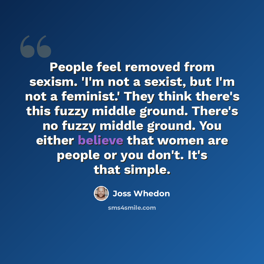 “People feel removed from sexism. 'I'm not a sexist, but I'm not a feminist.' They think there's this fuzzy middle ground. There's no fuzzy middle ground. You either believe that women are people or you don't. It's that simple.” quote by Joss Whedon