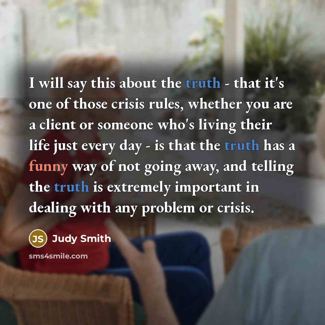 “I will say this about the truth - that it's one of those crisis rules, whether you are a client or someone who's living their life just every day - is that the truth has a funny way of not going away, and telling the truth is extremely important in dealing with any problem or crisis.” quote by Judy Smith
