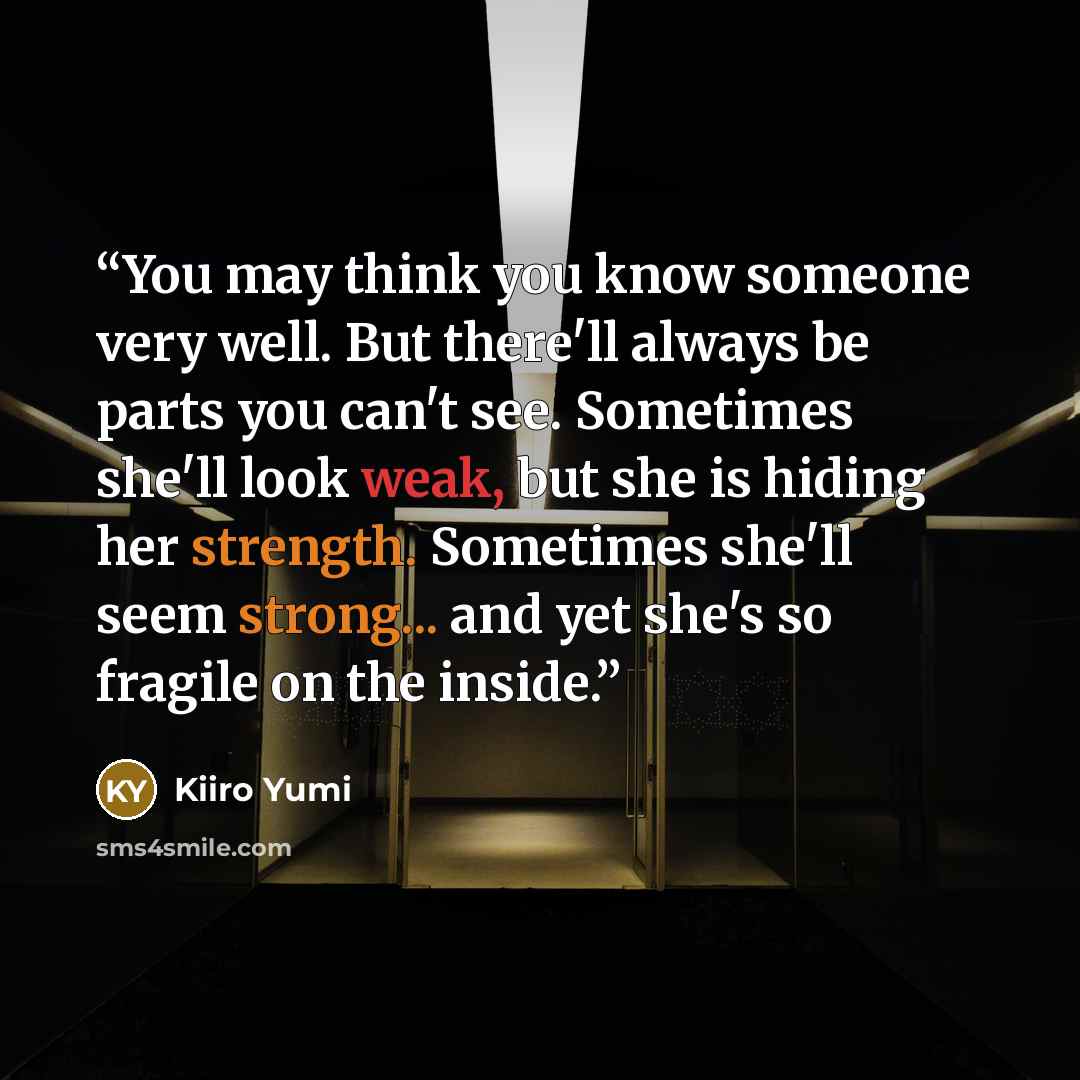 “You may think you know someone very well. But there'll always be parts you can't see. Sometimes she'll look weak, but she is hiding her strength. Sometimes she'll seem strong... and yet she's so fragile on the inside.” quote by Kiiro Yumi