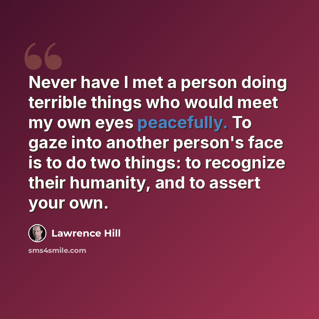 “Never have I met a person doing terrible things who would meet my own eyes peacefully. To gaze into another person's face is to do two things: to recognize their humanity, and to assert your own.” quote by Lawrence Hill