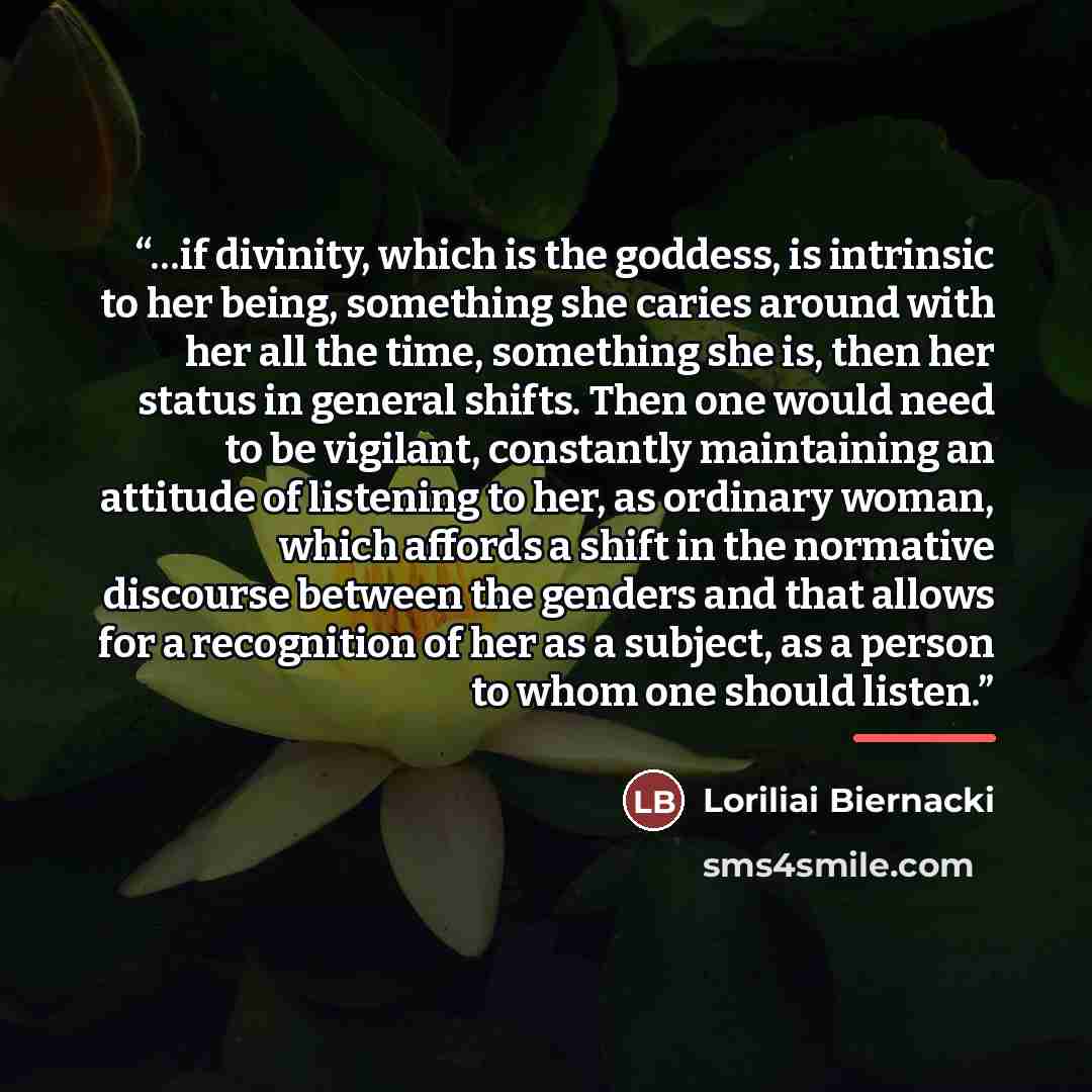 “…if divinity, which is the goddess, is intrinsic to her being, something she caries around with her all the time, something she is, then her status in general shifts. Then one would need to be vigilant, constantly maintaining an attitude of listening to her, as ordinary woman, which affords a…” quote by Loriliai Biernacki