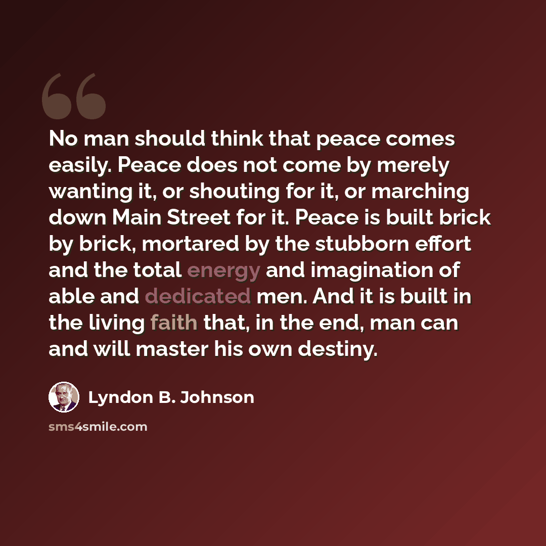 “No man should think that peace comes easily. Peace does not come by merely wanting it, or shouting for it, or marching down Main Street for it. Peace is built brick by brick, mortared by the stubborn effort and the total energy and imagination of able and dedicated men. And it is built in the…” quote by Lyndon B. Johnson