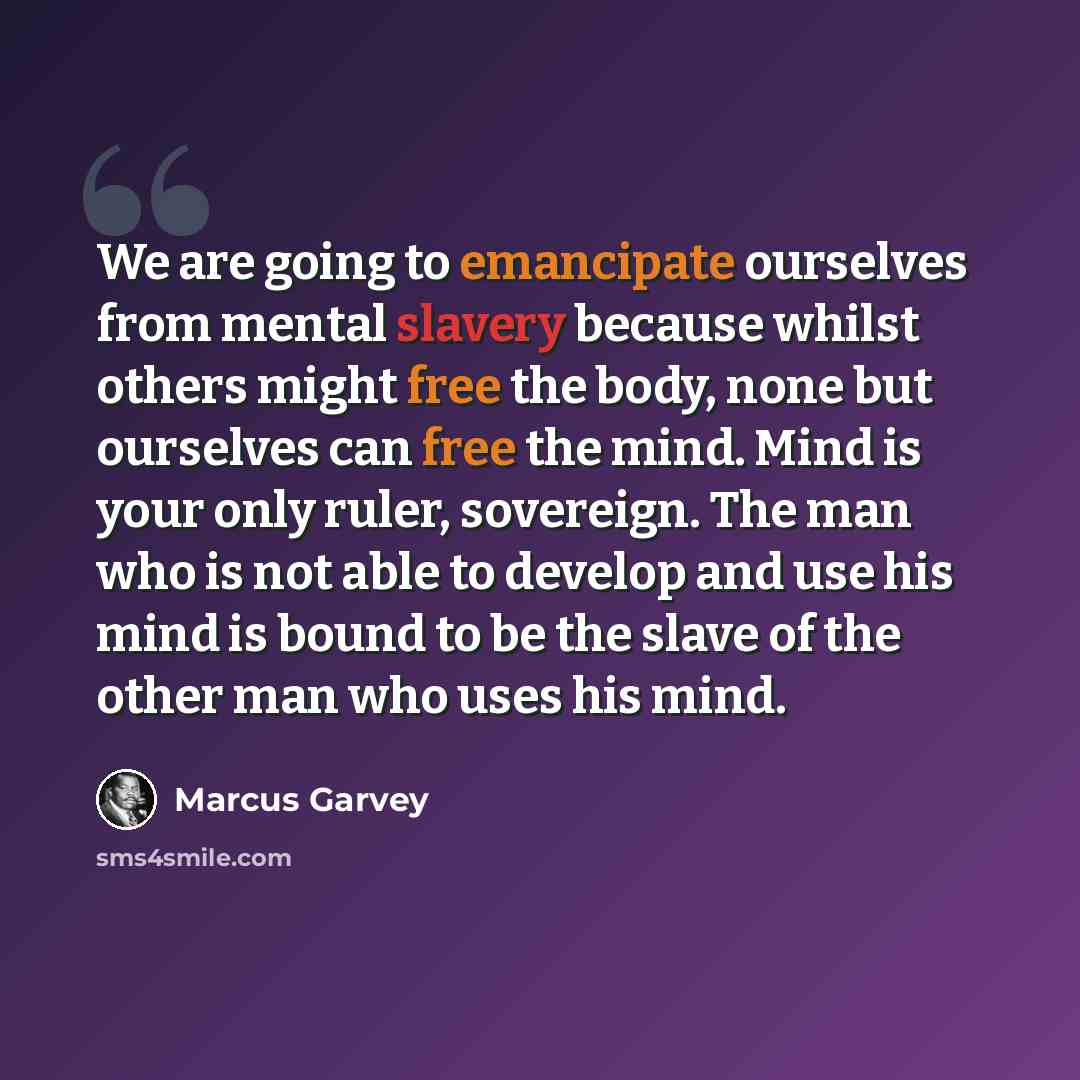 “We are going to emancipate ourselves from mental slavery because whilst others might free the body, none but ourselves can free the mind. Mind is your only ruler, sovereign. The man who is not able to develop and use his mind is bound to be the slave of the other man who uses his mind.” quote by Marcus Garvey