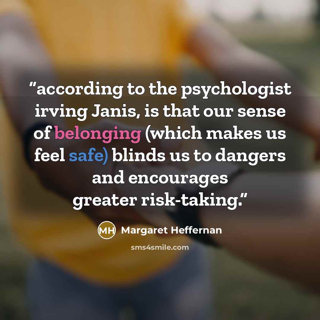 “according to the psychologist irving Janis, is that our sense of belonging (which makes us feel safe) blinds us to dangers and encourages greater risk-taking.” quote by Margaret Heffernan