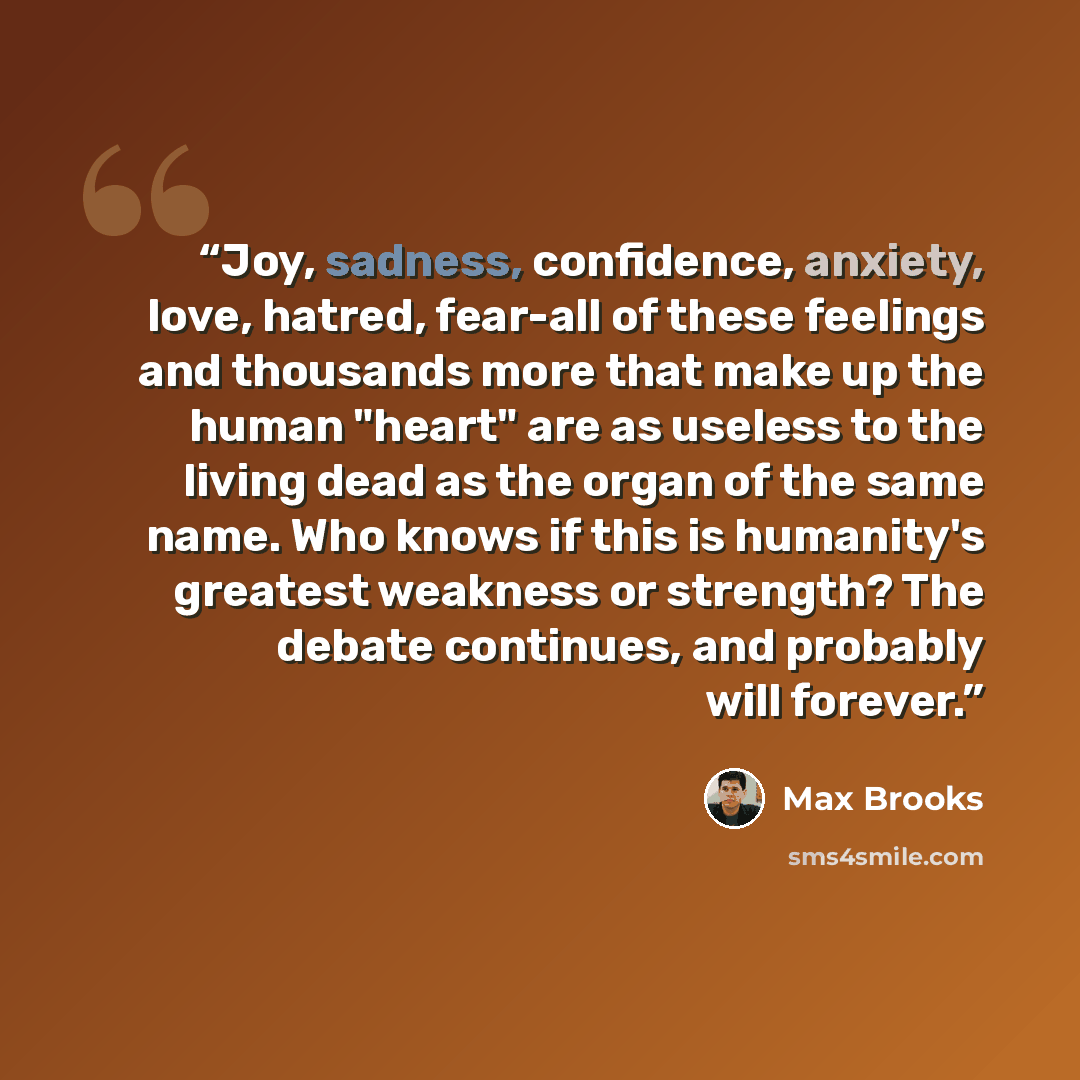 “Joy, sadness, confidence, anxiety, love, hatred, fear-all of these feelings and thousands more that make up the human "heart" are as useless to the living dead as the organ of the same name. Who knows if this is humanity's greatest weakness or strength? The debate continues, and probably will…” quote by Max Brooks
