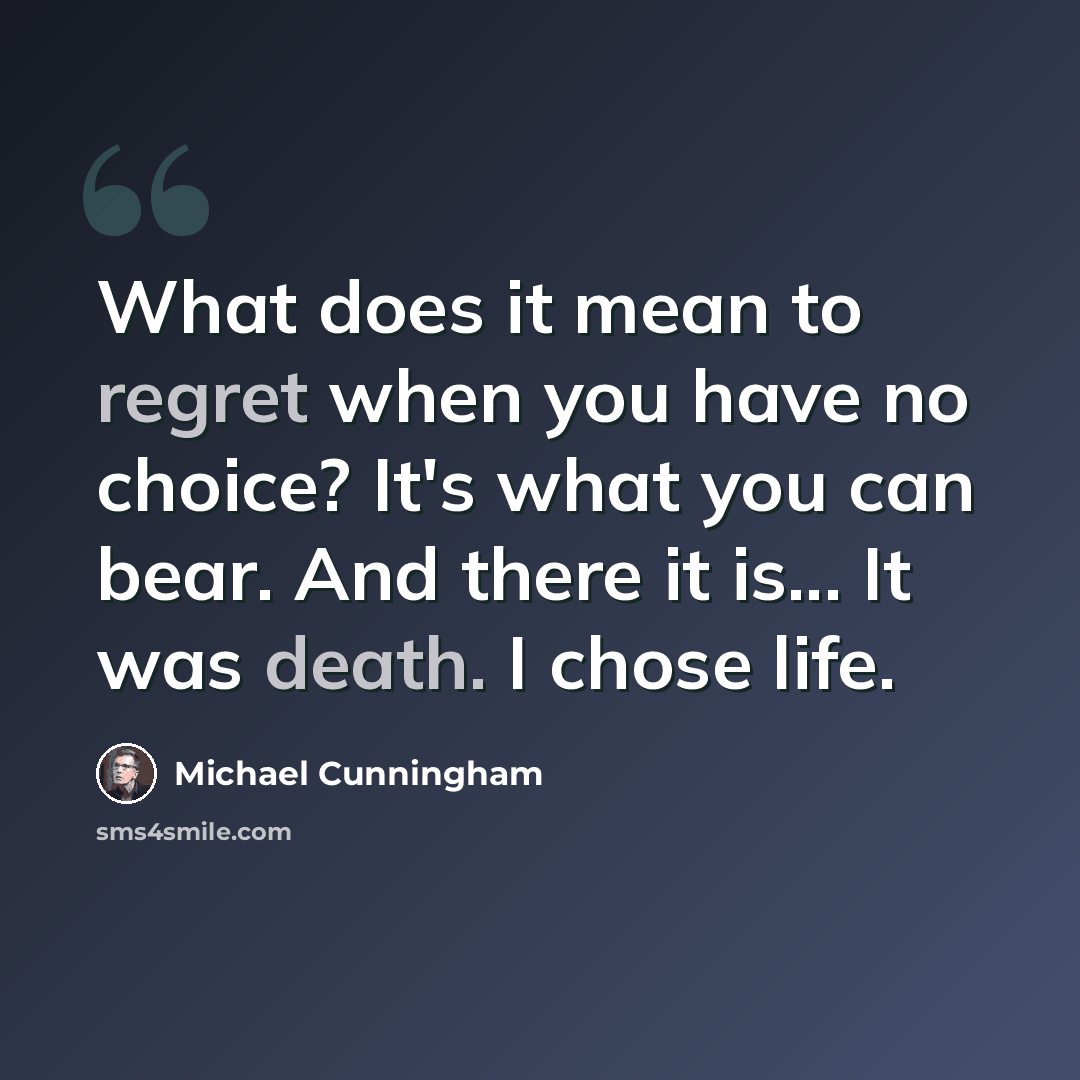 “What does it mean to regret when you have no choice? It's what you can bear. And there it is... It was death. I chose life.” quote by Michael Cunningham