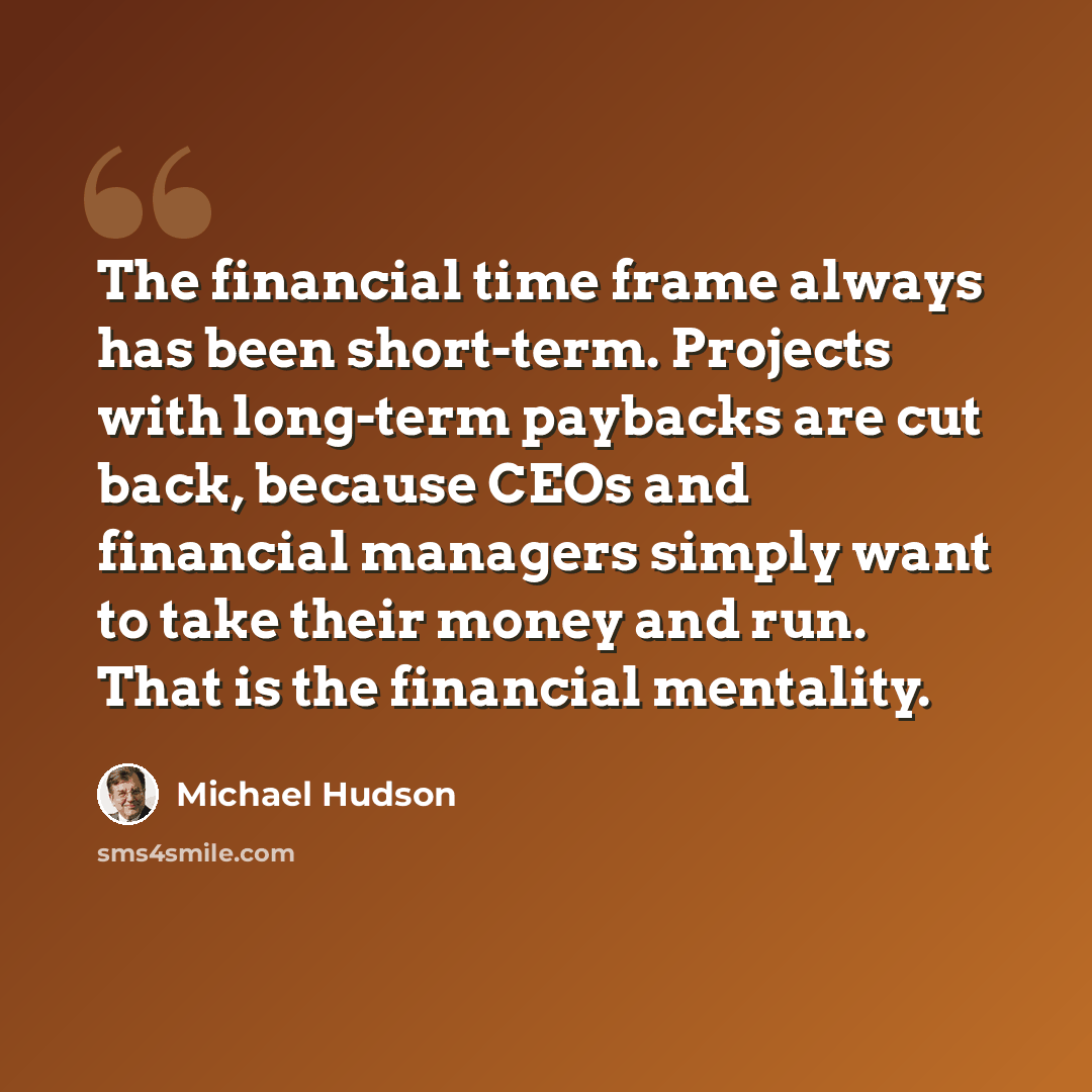“The financial time frame always has been short-term. Projects with long-term paybacks are cut back, because CEOs and financial managers simply want to take their money and run. That is the financial mentality.” quote by Michael Hudson