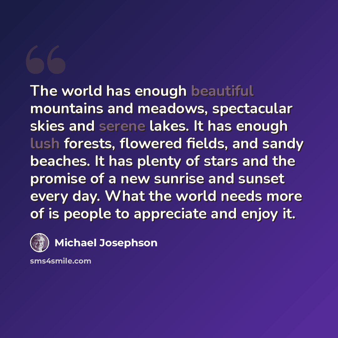 “The world has enough beautiful mountains and meadows, spectacular skies and serene lakes. It has enough lush forests, flowered fields, and sandy beaches. It has plenty of stars and the promise of a new sunrise and sunset every day. What the world needs more of is people to appreciate and enjoy it.” quote by Michael Josephson