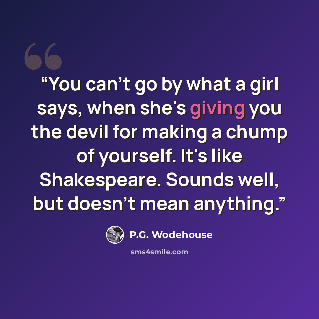 “You can't go by what a girl says, when she's giving you the devil for making a chump of yourself. It's like Shakespeare. Sounds well, but doesn't mean anything.” quote by P.G. Wodehouse
