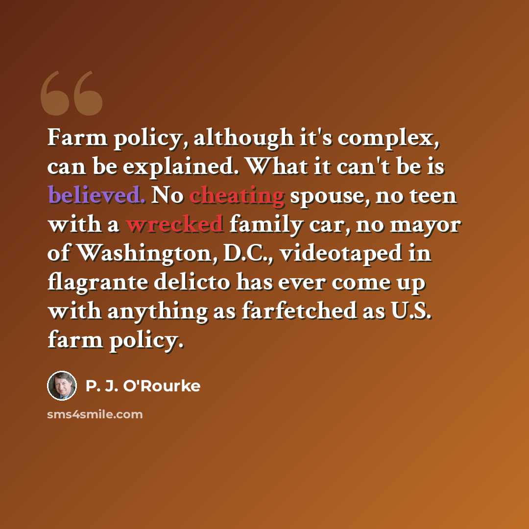 “Farm policy, although it's complex, can be explained. What it can't be is believed. No cheating spouse, no teen with a wrecked family car, no mayor of Washington, D.C., videotaped in flagrante delicto has ever come up with anything as farfetched as U.S. farm policy.” quote by P. J. O'Rourke