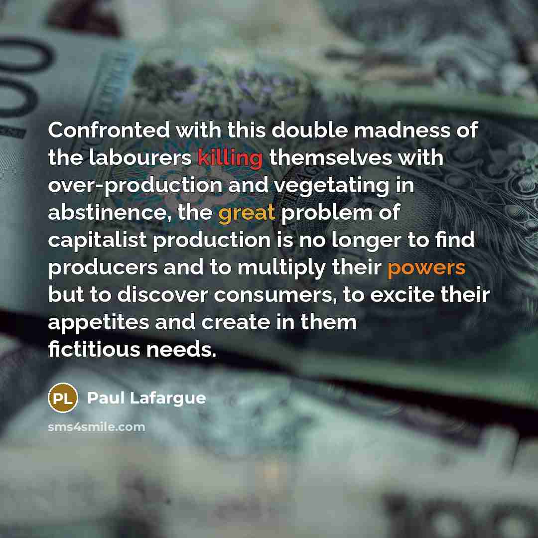 “Confronted with this double madness of the labourers killing themselves with over-production and vegetating in abstinence, the great problem of capitalist production is no longer to find producers and to multiply their powers but to discover consumers, to excite their appetites and create in them…” quote by Paul Lafargue