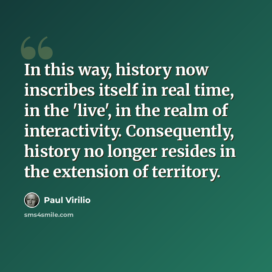 “In this way, history now inscribes itself in real time, in the 'live', in the realm of interactivity. Consequently, history no longer resides in the extension of territory.” quote by Paul Virilio